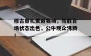 开云体育-穆古鲁扎重返赛场，险胜首场状态出色，公牛观众沸腾！的简单介绍